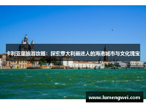 卡利亚里旅游攻略：探索意大利最迷人的海港城市与文化瑰宝