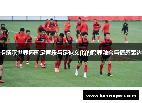 卡塔尔世界杯国足音乐与足球文化的跨界融合与情感表达