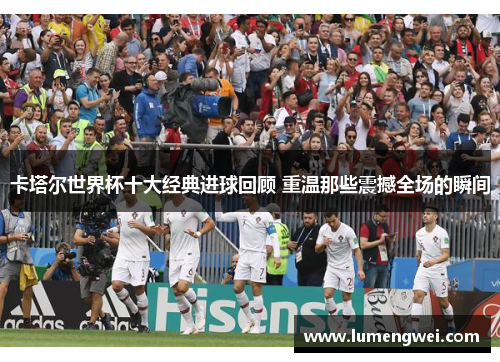 卡塔尔世界杯十大经典进球回顾 重温那些震撼全场的瞬间