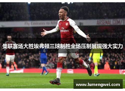 曼联客场大胜埃弗顿三球制胜全场压制展现强大实力