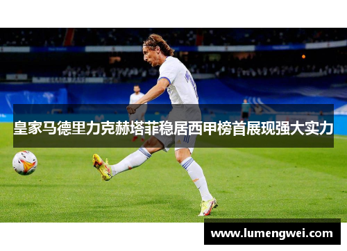 皇家马德里力克赫塔菲稳居西甲榜首展现强大实力