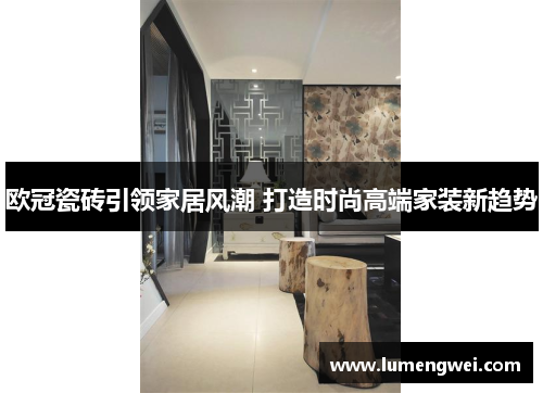 欧冠瓷砖引领家居风潮 打造时尚高端家装新趋势
