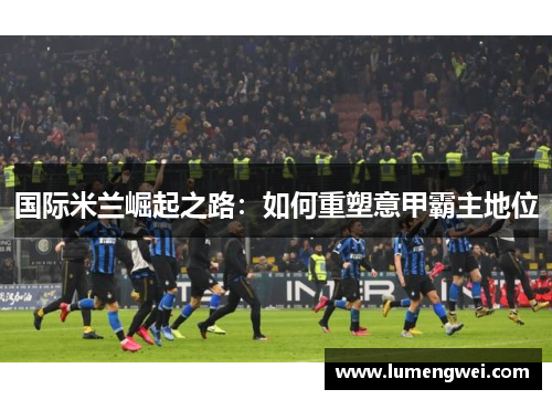 国际米兰崛起之路：如何重塑意甲霸主地位