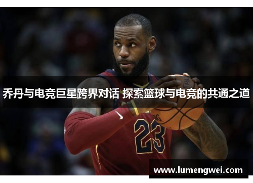 乔丹与电竞巨星跨界对话 探索篮球与电竞的共通之道