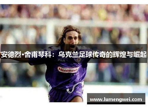 安德烈·舍甫琴科：乌克兰足球传奇的辉煌与崛起