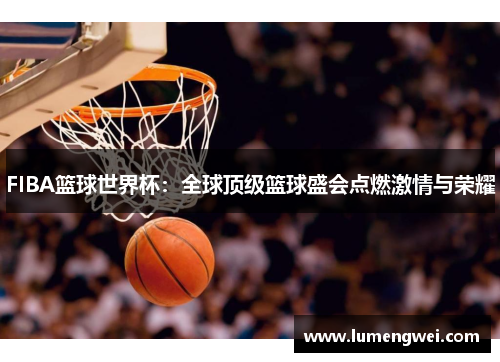 FIBA篮球世界杯：全球顶级篮球盛会点燃激情与荣耀