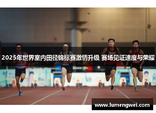 2025年世界室内田径锦标赛激情升级 赛场见证速度与荣耀