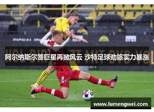 阿尔纳斯尔签巨星再掀风云 沙特足球劲旅实力暴涨 阿尔纳斯尔签巨星再掀风云 沙特足球劲旅实力暴涨