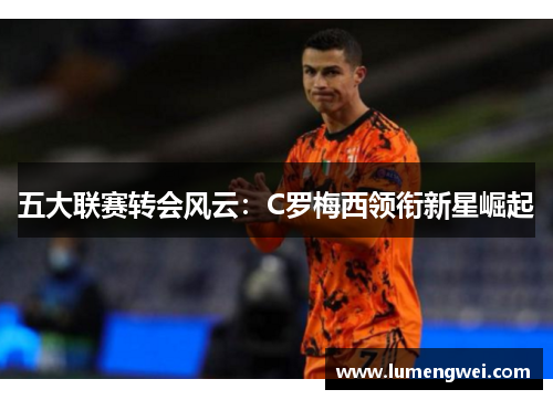 五大联赛转会风云：C罗梅西领衔新星崛起