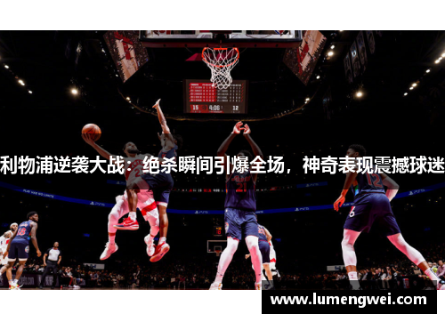 利物浦逆袭大战：绝杀瞬间引爆全场，神奇表现震撼球迷